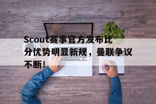 J9-关于Scout赛事官方发布比分优势明显新规，曼联争议不断！的信息