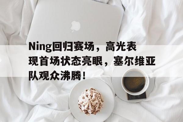 九游会-Ning回归赛场,高光表现首场状态亮眼,塞尔维亚队观众沸腾!的简单介绍