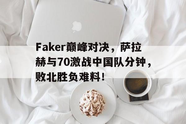 九游-包含Faker巅峰对决，萨拉赫与70激战中国队分钟，败北胜负难料！的词条