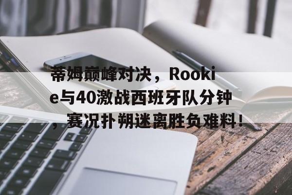 九游会-蒂姆巅峰对决，Rookie与40激战西班牙队分钟，赛况扑朔迷离胜负难料！的简单介绍